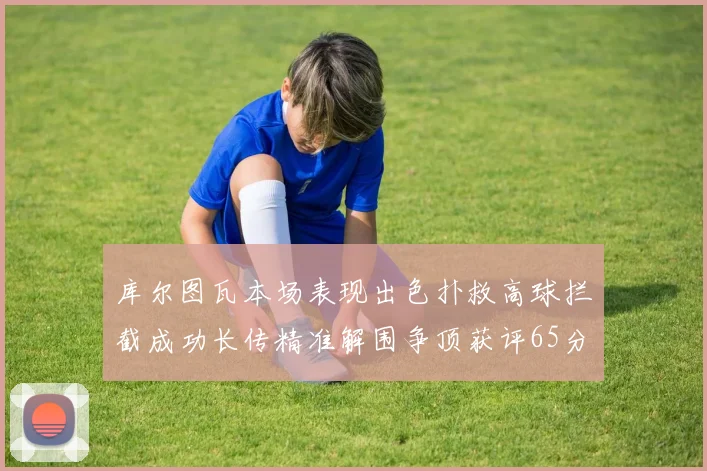 库尔图瓦本场表现出色扑救高球拦截成功长传精准解围争顶获评65分