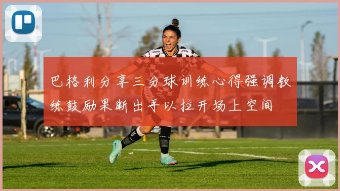 巴格利分享三分球训练心得强调教练鼓励果断出手以拉开场上空间