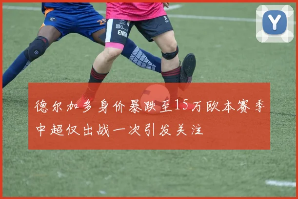 德尔加多身价暴跌至15万欧本赛季中超仅出战一次引发关注