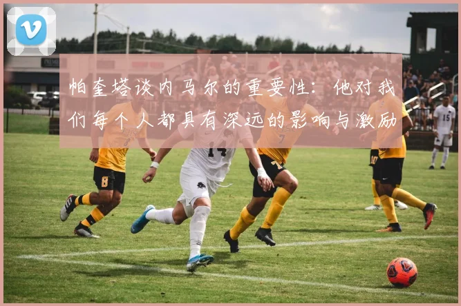 帕奎塔谈内马尔的重要性：他对我们每个人都具有深远的影响与激励