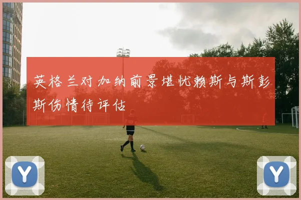 英格兰对加纳前景堪忧赖斯与斯彭斯伤情待评估