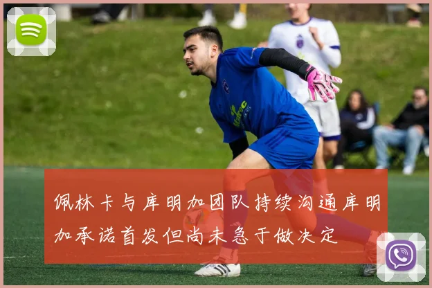 佩林卡与库明加团队持续沟通库明加承诺首发但尚未急于做决定