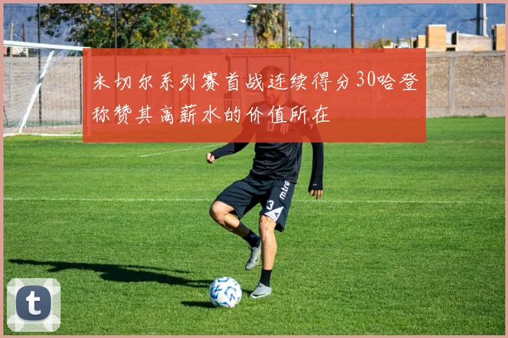 米切尔系列赛首战连续得分30哈登称赞其高薪水的价值所在
