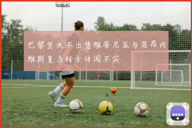 巴黎坚决不出售维蒂尼亚与若昂内维斯皇马转会传闻不实