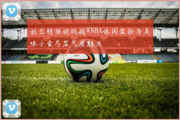杜兰特场边观战WNBA休闲装扮与美味小食尽显气质魅力