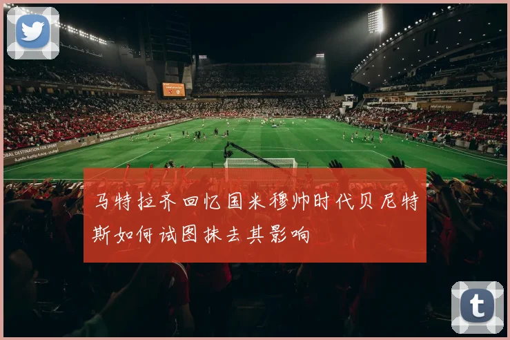 马特拉齐回忆国米穆帅时代贝尼特斯如何试图抹去其影响