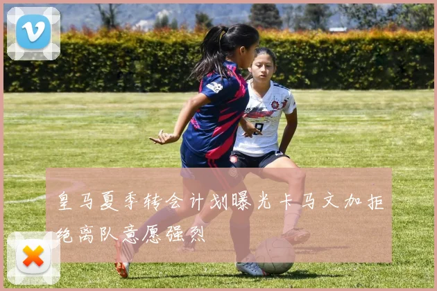 皇马夏季转会计划曝光卡马文加拒绝离队意愿强烈