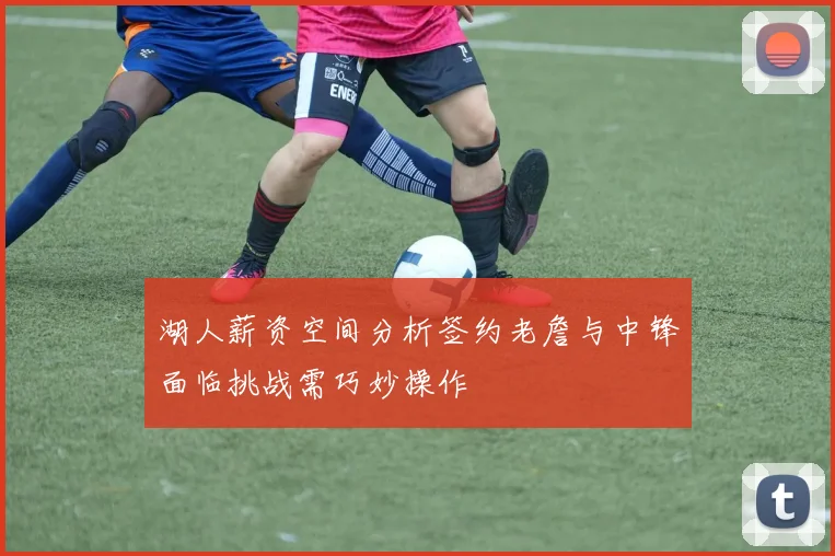 湖人薪资空间分析签约老詹与中锋面临挑战需巧妙操作