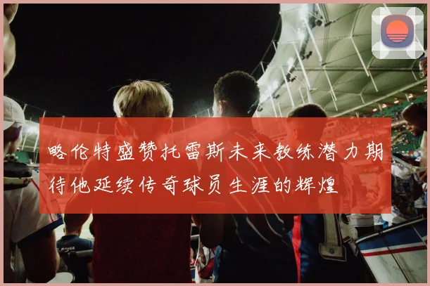 略伦特盛赞托雷斯未来教练潜力期待他延续传奇球员生涯的辉煌