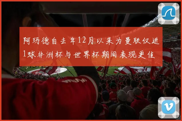 阿玛德自去年12月以来为曼联仅进1球非洲杯与世界杯期间表现更佳