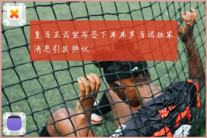 皇马正式宣布签下库库罗马诺独家消息引发热议