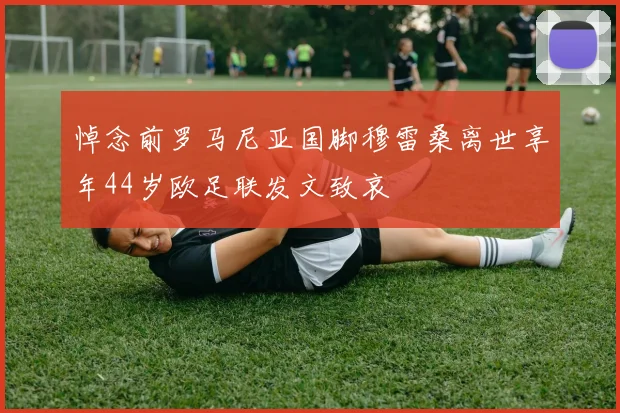悼念前罗马尼亚国脚穆雷桑离世享年44岁欧足联发文致哀