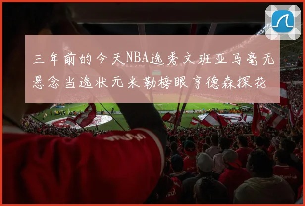 三年前的今天NBA选秀文班亚马毫无悬念当选状元米勒榜眼亨德森探花成就传奇时刻