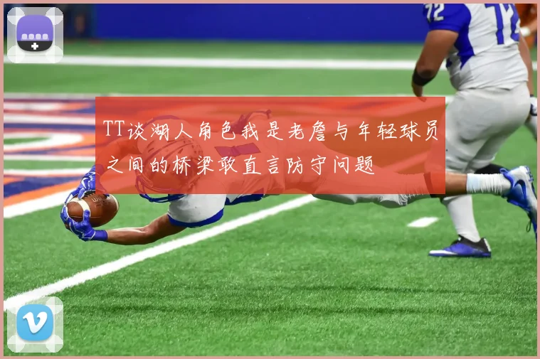 TT谈湖人角色我是老詹与年轻球员之间的桥梁敢直言防守问题