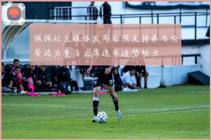 佩佩社交媒体发布合照支持弗洛伦蒂诺为皇马主席选举造势助力