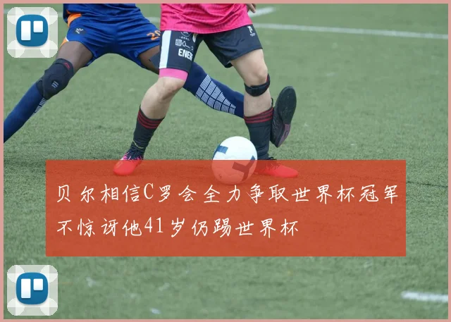 贝尔相信C罗会全力争取世界杯冠军不惊讶他41岁仍踢世界杯