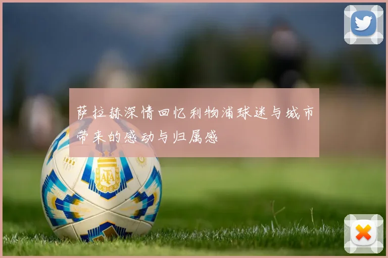 萨拉赫深情回忆利物浦球迷与城市带来的感动与归属感